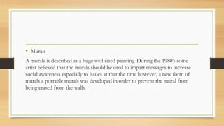 • Murals
A murals is described as a huge well sized painting. During the 1980’s some
artist believed that the murals should be used to impart messages to increase
social awareness especially to issues at that the time however, a new form of
murals a portable murals was developed in order to prevent the mural from
being erased from the walls.
 
