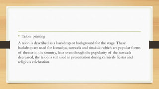 • Telon painting
A telon is described as a backdrop or background for the stage. These
backdrop are used for komedya, sarswela and sinakulo which are popular forms
of theater in the country, later even though the popularity of the sarswela
decreased, the telon is still used in presentation during carnivals fiestas and
religious celebration.
 