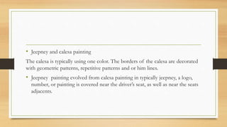 • Jeepney and calesa painting
The calesa is typically using one color. The borders of the calesa are decorated
with geometric patterns, repetitive patterns and or him lines.
• Jeepney painting evolved from calesa painting in typically jeepney, a logo,
number, or painting is covered near the driver’s seat, as well as near the seats
adjacents.
 