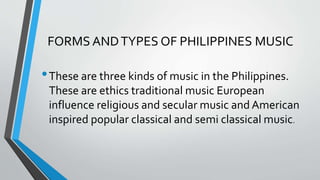 FORMS ANDTYPES OF PHILIPPINES MUSIC
•These are three kinds of music in the Philippines.
These are ethics traditional music European
influence religious and secular music and American
inspired popular classical and semi classical music.
 