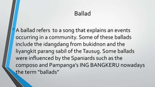 Ballad
•A ballad refers to a song that explains an events
occurring in a community. Some of these ballads
include the idangdang from bukidnon and the
liyangkit parang sabil of theTausug. Some ballads
were influenced by the Spaniards such as the
composo and Pampanga’s ING BANGKERU nowadays
the term “ballads”
 