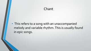 Chant
• This refers to a song with an unaccompanied
melody and variable rhythm.This is usually found
in epic songs.
 