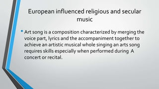 European influenced religious and secular
music
•Art song is a composition characterized by merging the
voice part, lyrics and the accompaniment together to
achieve an artistic musical whole singing an arts song
requires skills especially when performed during A
concert or recital.
 