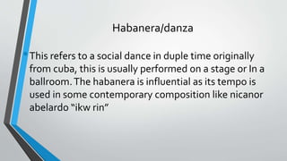 Habanera/danza
•This refers to a social dance in duple time originally
from cuba, this is usually performed on a stage or In a
ballroom.The habanera is influential as its tempo is
used in some contemporary composition like nicanor
abelardo “ikw rin”
 