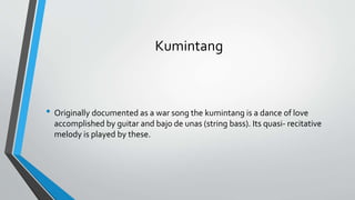 Kumintang
• Originally documented as a war song the kumintang is a dance of love
accomplished by guitar and bajo de unas (string bass). Its quasi- recitative
melody is played by these.
 