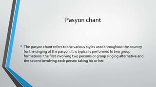 Pasyon chant
• The pasyon chant refers to the various styles used throughout the country
for the singing of the pasyon. It is typically performed In two group
formations: the first involving two persons or group singing alternative and
the second involving each person taking his or her.
 