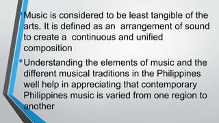 •Music is considered to be least tangible of the
arts. It is defined as an arrangement of sound
to create a continuous and unified
composition
•Understanding the elements of music and the
different musical traditions in the Philippines
well help in appreciating that contemporary
Philippines music is varied from one region to
another
 