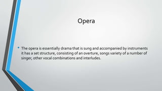 Opera
• The opera is essentially drama that is sung and accompanied by instruments
it has a set structure, consisting of an overture, songs variety of a number of
singer, other vocal combinations and interludes.
 