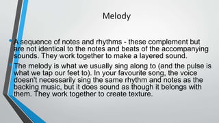 Melody
•A sequence of notes and rhythms - these complement but
are not identical to the notes and beats of the accompanying
sounds. They work together to make a layered sound.
•The melody is what we usually sing along to (and the pulse is
what we tap our feet to). In your favourite song, the voice
doesn't necessarily sing the same rhythm and notes as the
backing music, but it does sound as though it belongs with
them. They work together to create texture.
 