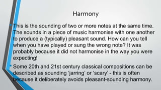 Harmony
•This is the sounding of two or more notes at the same time.
The sounds in a piece of music harmonise with one another
to produce a (typically) pleasant sound. How can you tell
when you have played or sung the wrong note? It was
probably because it did not harmonise in the way you were
expecting!
•Some 20th and 21st century classical compositions can be
described as sounding ‘jarring’ or ‘scary’ - this is often
because it deliberately avoids pleasant-sounding harmony.
 