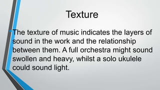 Texture
•The texture of music indicates the layers of
sound in the work and the relationship
between them. A full orchestra might sound
swollen and heavy, whilst a solo ukulele
could sound light.
 