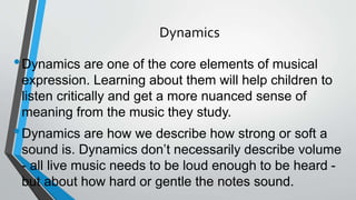 Dynamics
•Dynamics are one of the core elements of musical
expression. Learning about them will help children to
listen critically and get a more nuanced sense of
meaning from the music they study.
•Dynamics are how we describe how strong or soft a
sound is. Dynamics don’t necessarily describe volume
- all live music needs to be loud enough to be heard -
but about how hard or gentle the notes sound.
 