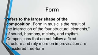 Form
•refers to the larger shape of the
composition. Form in music is the result of
the interaction of the four structural elements,"
of sound, harmony, melody, and rhythm.
Compositions that do not follow a fixed
structure and rely more on improvisation are
considered free-form
 