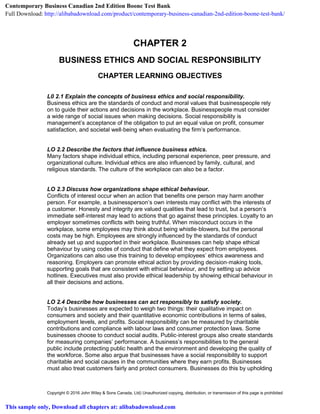 Copyright © 2016 John Wiley & Sons Canada, Ltd) Unauthorized copying, distribution, or transmission of this page is prohibited
CHAPTER 2
BUSINESS ETHICS AND SOCIAL RESPONSIBILITY
CHAPTER LEARNING OBJECTIVES
L0 2.1 Explain the concepts of business ethics and social responsibility.
Business ethics are the standards of conduct and moral values that businesspeople rely
on to guide their actions and decisions in the workplace. Businesspeople must consider
a wide range of social issues when making decisions. Social responsibility is
management’s acceptance of the obligation to put an equal value on profit, consumer
satisfaction, and societal well‐being when evaluating the firm’s performance.
LO 2.2 Describe the factors that influence business ethics.
Many factors shape individual ethics, including personal experience, peer pressure, and
organizational culture. Individual ethics are also influenced by family, cultural, and
religious standards. The culture of the workplace can also be a factor.
LO 2.3 Discuss how organizations shape ethical behaviour.
Conflicts of interest occur when an action that benefits one person may harm another
person. For example, a businessperson’s own interests may conflict with the interests of
a customer. Honesty and integrity are valued qualities that lead to trust, but a person’s
immediate self‐interest may lead to actions that go against these principles. Loyalty to an
employer sometimes conflicts with being truthful. When misconduct occurs in the
workplace, some employees may think about being whistle‐blowers, but the personal
costs may be high. Employees are strongly influenced by the standards of conduct
already set up and supported in their workplace. Businesses can help shape ethical
behaviour by using codes of conduct that define what they expect from employees.
Organizations can also use this training to develop employees’ ethics awareness and
reasoning. Employers can promote ethical action by providing decision‐making tools,
supporting goals that are consistent with ethical behaviour, and by setting up advice
hotlines. Executives must also provide ethical leadership by showing ethical behaviour in
all their decisions and actions.
LO 2.4 Describe how businesses can act responsibly to satisfy society.
Today’s businesses are expected to weigh two things: their qualitative impact on
consumers and society and their quantitative economic contributions in terms of sales,
employment levels, and profits. Social responsibility can be measured by charitable
contributions and compliance with labour laws and consumer protection laws. Some
businesses choose to conduct social audits. Public‐interest groups also create standards
for measuring companies’ performance. A business’s responsibilities to the general
public include protecting public health and the environment and developing the quality of
the workforce. Some also argue that businesses have a social responsibility to support
charitable and social causes in the communities where they earn profits. Businesses
must also treat customers fairly and protect consumers. Businesses do this by upholding
Contemporary Business Canadian 2nd Edition Boone Test Bank
Full Download: http://alibabadownload.com/product/contemporary-business-canadian-2nd-edition-boone-test-bank/
This sample only, Download all chapters at: alibabadownload.com
 