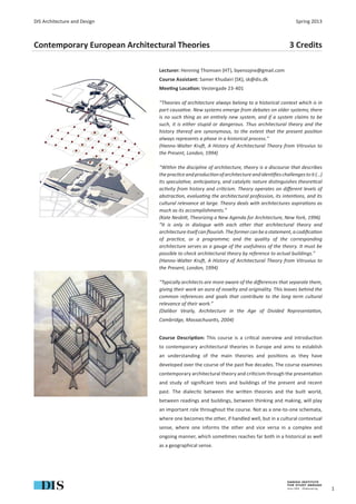 DIS Architecture and Design                                                                    Spring 2013



Contemporary European Architectural Theories                                                3 Credits

                               Lecturer: Henning Thomsen (HT), byensojne@gmail.com
                               Course Assistant: Samer Khudairi (SK), sk@dis.dk
                               Mee ng Loca on: Vestergade 23-401

                               “Theories of architecture always belong to a historical context which is in
                               part causa ve. New systems emerge from debates on older systems; there
                               is no such thing as an en rely new system, and if a system claims to be
                               such, it is either stupid or dangerous. Thus architectural theory and the
                               history thereof are synonymous, to the extent that the present posi on
                               always represents a phase in a historical process.”
                               (Hanno-Walter Kru , A History of Architectural Theory from Vitruvius to
                               the Present, London, 1994)

                               “Within the discipline of architecture, theory is a discourse that describes
                               the prac ce and produc on of architecture and iden ﬁes challenges to it (...)
                               Its specula ve, an cipatory, and cataly c nature dis nguishes theore cal
                               ac vity from history and cri cism. Theory operates on diﬀerent levels of
                               abstrac on, evalua ng the architectural profession, its inten ons, and its
                               cultural relevance at large. Theory deals with architectures aspira ons as
                               much as its accomplishments.”
                               (Kate Nesbi , Theorizing a New Agenda for Architecture, New York, 1996)
                               “It is only in dialogue with each other that architectural theory and
                               architecture itself can ﬂourish. The former can be a statement, a codiﬁca on
                               of prac ce, or a programme; and the quality of the corresponding
                               architecture serves as a gauge of the usefulness of the theory. It must be
                               possible to check architectural theory by reference to actual buildings.”
                               (Hanno-Walter Kru , A History of Architectural Theory from Vitruvius to
                               the Present, London, 1994)

                               “Typically architects are more aware of the diﬀerences that separate them,
                               giving their work an aura of novelty and originality. This leaves behind the
                               common references and goals that contribute to the long term cultural
                               relevance of their work.”
                               (Dalibor Vesely, Architecture in the Age of Divided Representa on,
                               Cambridge, Massachuse s, 2004)


                               Course Descrip on: This course is a cri cal overview and introduc on
                               to contemporary architectural theories in Europe and aims to establish
                               an understanding of the main theories and posi ons as they have
                               developed over the course of the past ﬁve decades. The course examines
                               contemporary architectural theory and cri cism through the presenta on
                               and study of signiﬁcant texts and buildings of the present and recent
                               past. The dialec c between the wri en theories and the built world,
                               between readings and buildings, between thinking and making, will play
                               an important role throughout the course. Not as a one-to-one schemata,
                               where one becomes the other, if handled well, but in a cultural contextual
                               sense, where one informs the other and vice versa in a complex and
                               ongoing manner, which some mes reaches far both in a historical as well
                               as a geographical sense.




                                                                                                               1
 