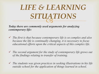 
Today there are commonly used arguments for analyzing
contemporary life:
 The first is that because contemporary life is so complex and also
because the life is continually changing, it is necessary to focus
educational efforts upon the critical aspects of this complex life.
 The second argument for the study of contemporary life grows out
of the findings relating to transfer of training.
 The students was given practices in seeking illustrations in his life
outside school for the application of things learned in school.
LIFE & LEARNING
SITUATIONS
 