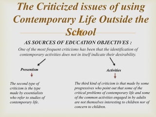 
AS SOURCES OF EDUCATION OBJECTIVES :
One of the most frequent criticisms has been that the identification of
contemporary activities does not in itself indicate their desirability.
The Criticized issues of using
Contemporary Life Outside the
School
ActivitiesPresentism
The second type of
criticism is the type
made by essentialists
who refer to studies of
contemporary life.
The third kind of criticism is that made by some
progressives who point out that some of the
critical problems of contemporary life and some
of the common activities engaged in by adults
are not themselves interesting to children nor of
concern to children.
 