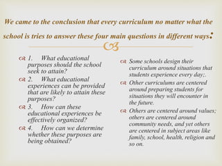 
We came to the conclusion that every curriculum no matter what the
school is tries to answer these four main questions in different ways:
 1. What educational
purposes should the school
seek to attain?
 2. What educational
experiences can be provided
that are likely to attain these
purposes?
 3. How can these
educational experiences be
effectively organized?
 4. How can we determine
whether these purposes are
being obtained?
 Some schools design their
curriculum around situations that
students experience every day;.
 Other curriculums are centered
around preparing students for
situations they will encounter in
the future.
 Others are centered around values;
others are centered around
community needs, and yet others
are centered in subject areas like
family, school, health, religion and
so on.
 