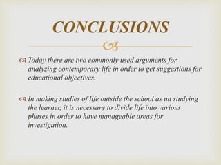 
 Today there are two commonly used arguments for
analyzing contemporary life in order to get suggestions for
educational objectives.
 In making studies of life outside the school as un studying
the learner, it is necessary to divide life into various
phases in order to have manageable areas for
investigation.
CONCLUSIONS
 