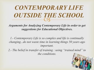 
Arguments for Analyzing Contemporary Life in order to get
suggestions for Educational Objectives.
1.- Contemporary Life is so complex and life is continually
changing...do not waste time in learning things 50 years ago
important.
2.- The belief in transfer of training : using “trained mind” to
the conditions.
CONTEMPORARY LIFE
OUTSIDE THE SCHOOL
 