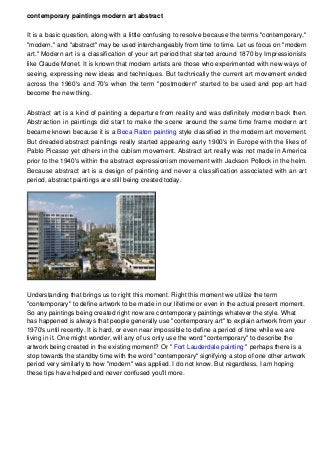 contemporary paintings modern art abstract
It is a basic question, along with a little confusing to resolve because the terms "contemporary,"
"modern," and "abstract" may be used interchangeably from time to time. Let us focus on "modern
art." Modern art is a classification of your art period that started around 1870 by Impressionists
like Claude Monet. It is known that modern artists are those who experimented with new ways of
seeing, expressing new ideas and techniques. But technically the current art movement ended
across the 1960's and 70's when the term "postmodern" started to be used and pop art had
become the new thing.
Abstract art is a kind of painting a departure from reality and was definitely modern back then.
Abstraction in paintings did start to make the scene around the same time frame modern art
became known because it is a Boca Raton painting style classified in the modern art movement.
But dreaded abstract paintings really started appearing early 1900's in Europe with the likes of
Pablo Picasso yet others in the cubism movement. Abstract art really was not made in America
prior to the 1940's within the abstract expressionism movement with Jackson Pollock in the helm.
Because abstract art is a design of painting and never a classification associated with an art
period, abstract paintings are still being created today.
Understanding that brings us to right this moment. Right this moment we utilize the term
"contemporary" to define artwork to be made in our lifetime or even in the actual present moment.
So any paintings being created right now are contemporary paintings whatever the style. What
has happened is always that people generally use "contemporary art" to explain artwork from your
1970's until recently. It is hard, or even near impossible to define a period of time while we are
living in it. One might wonder, will any of us only use the word "contemporary" to describe the
artwork being created in the existing moment? Or " Fort Lauderdale painting " perhaps there is a
stop towards the standby time with the word "contemporary" signifying a stop of one other artwork
period very similarly to how "modern" was applied. I do not know. But regardless, I am hoping
these tips have helped and never confused you'll more.
 