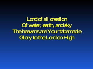 Lord of all creation Of water, earth, and sky The heavens are Your tabernacle Glory to the Lord on High 