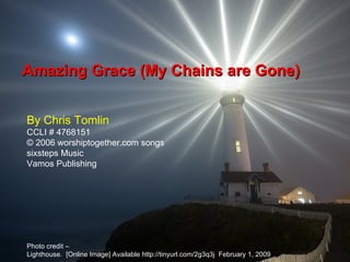 Amazing Grace (My Chains are Gone) By Chris Tomlin CCLI # 4768151 © 2006 worshiptogether.com songs sixsteps Music Vamos Publishing Photo credit – Lighthouse.  [Online Image] Available http://tinyurl.com/2g3q3j  February 1, 2009  