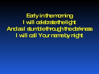 Early in the morning I will celebrate the light And as I stumble through the darkness I will call Your name by night 