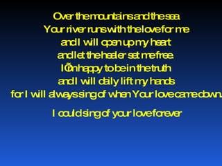 Over the mountains and the sea  Your river runs with the love for me  and I will open up my heart  and let the healer set me free.  I’m happy to be in the truth  and I will daily lift my hands  for I will always sing of when Your love came down. I could sing of your love forever 