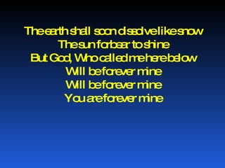 The earth shall soon dissolve like snow The sun forbear to shine But God, Who called me here below Will be forever mine Will be forever mine You are forever mine 