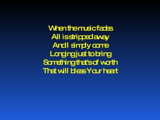When the music fades All is stripped away And I simply come Longing just to bring Something that's of worth That will bless Your heart 
