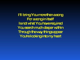 I'll bring You more than a song For a song in itself Is not what You have required You search much deeper within Through the way things appear You're looking into my heart 