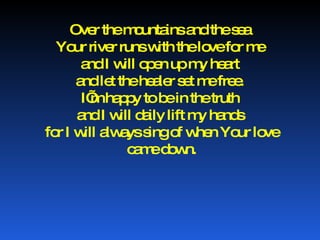Over the mountains and the sea  Your river runs with the love for me  and I will open up my heart  and let the healer set me free.  I’m happy to be in the truth  and I will daily lift my hands  for I will always sing of when Your love came down. 