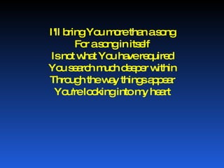 I'll bring You more than a song For a song in itself Is not what You have required You search much deeper within Through the way things appear You're looking into my heart 