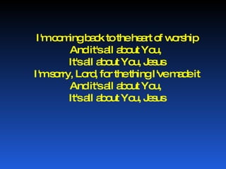 I'm coming back to the heart of worship And it's all about You,  It's all about You, Jesus I'm sorry, Lord, for the thing I've made it And it's all about You,  It's all about You, Jesus 