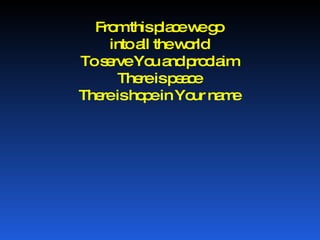 From this place we go into all the world To serve You and proclaim There is peace There is hope in Your name 