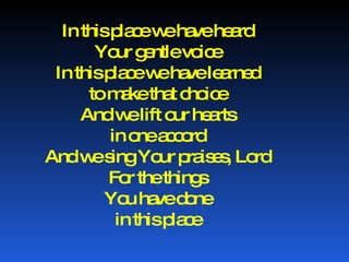 In this place we have heard Your gentle voice In this place we have learned to make that choice And we lift our hearts in one accord And we sing Your praises, Lord For the things You have done in this place 