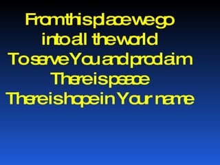 From this place we go into all the world To serve You and proclaim There is peace There is hope in Your name 