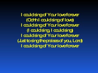 I could sing of Your love forever (Oohh I could sing of love) I could sing of Your love forever (I could sing, I could sing) I could sing of Your love forever (Just to sing the praises of you, Lord) I could sing of Your love forever 