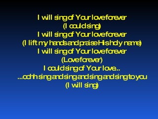 I will sing of Your love forever (I could sing) I will sing of Your love forever (I lift my hands and praise His holy name) I will sing of Your love forever (Love forever) I could sing of Your love... ...oohh sing and sing and sing and sing to you (I will sing) 