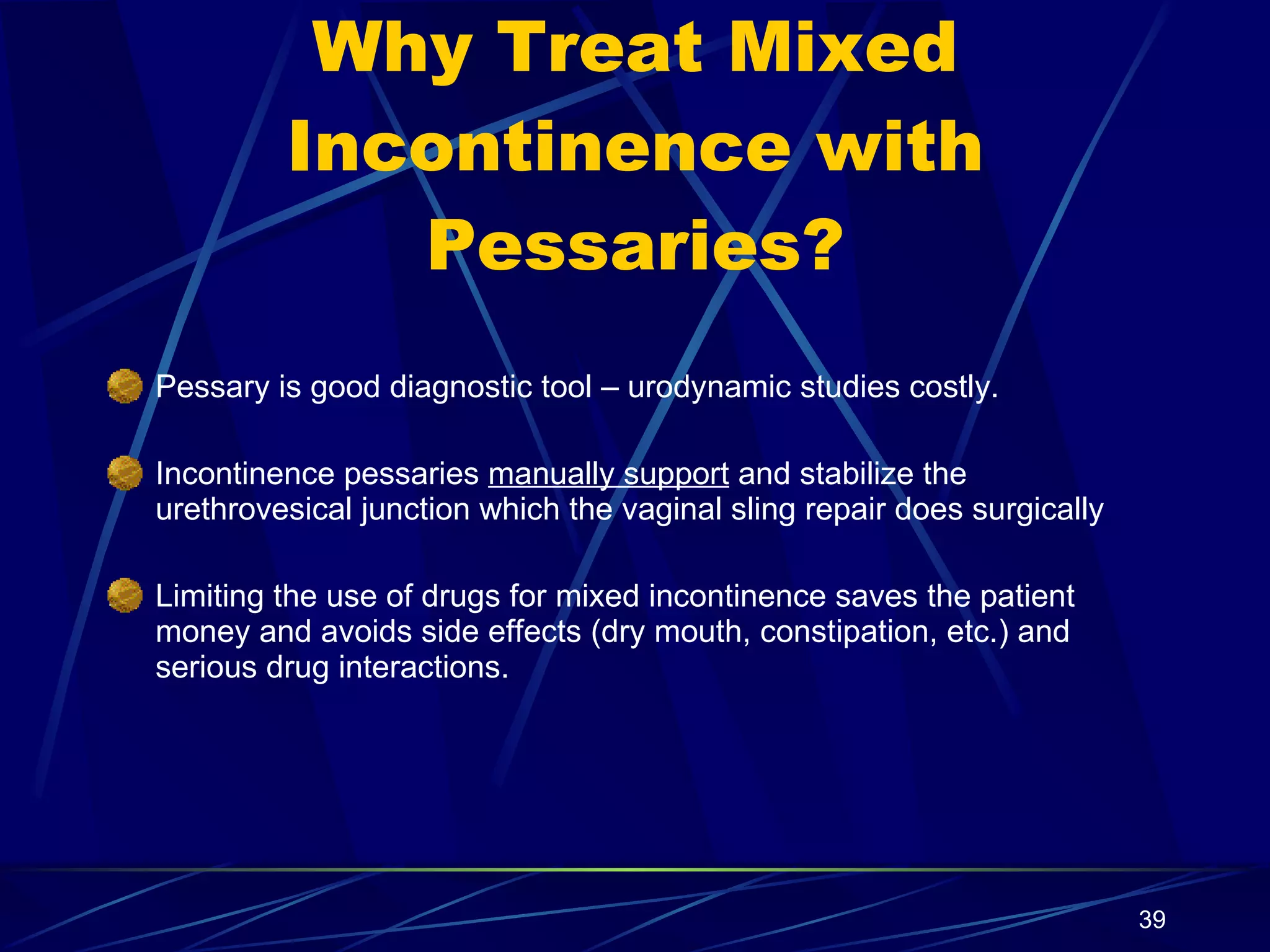 Why Treat Mixed Incontinence with Pessaries? Pessary is good diagnostic tool – urodynamic studies costly. Incontinence pessaries  manually support  and stabilize the urethrovesical junction which the vaginal sling repair does surgically Limiting the use of drugs for mixed incontinence saves the patient money and avoids side effects (dry mouth, constipation, etc.) and serious drug interactions. 