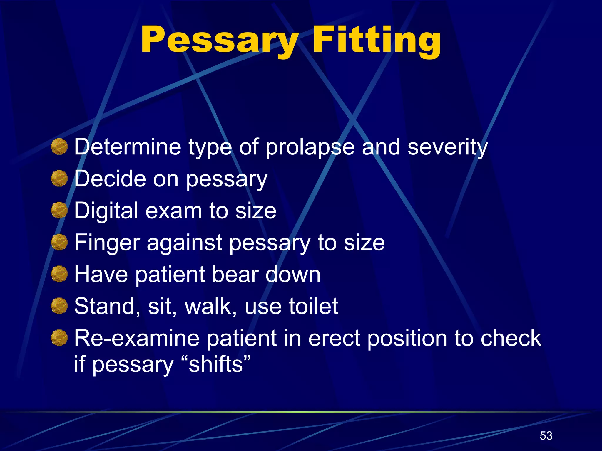 Pessary Fitting Determine type of prolapse and severity Decide on pessary Digital exam to size Finger against pessary to size Have patient bear down Stand, sit, walk, use toilet Re-examine patient in erect position to check if pessary “shifts” 