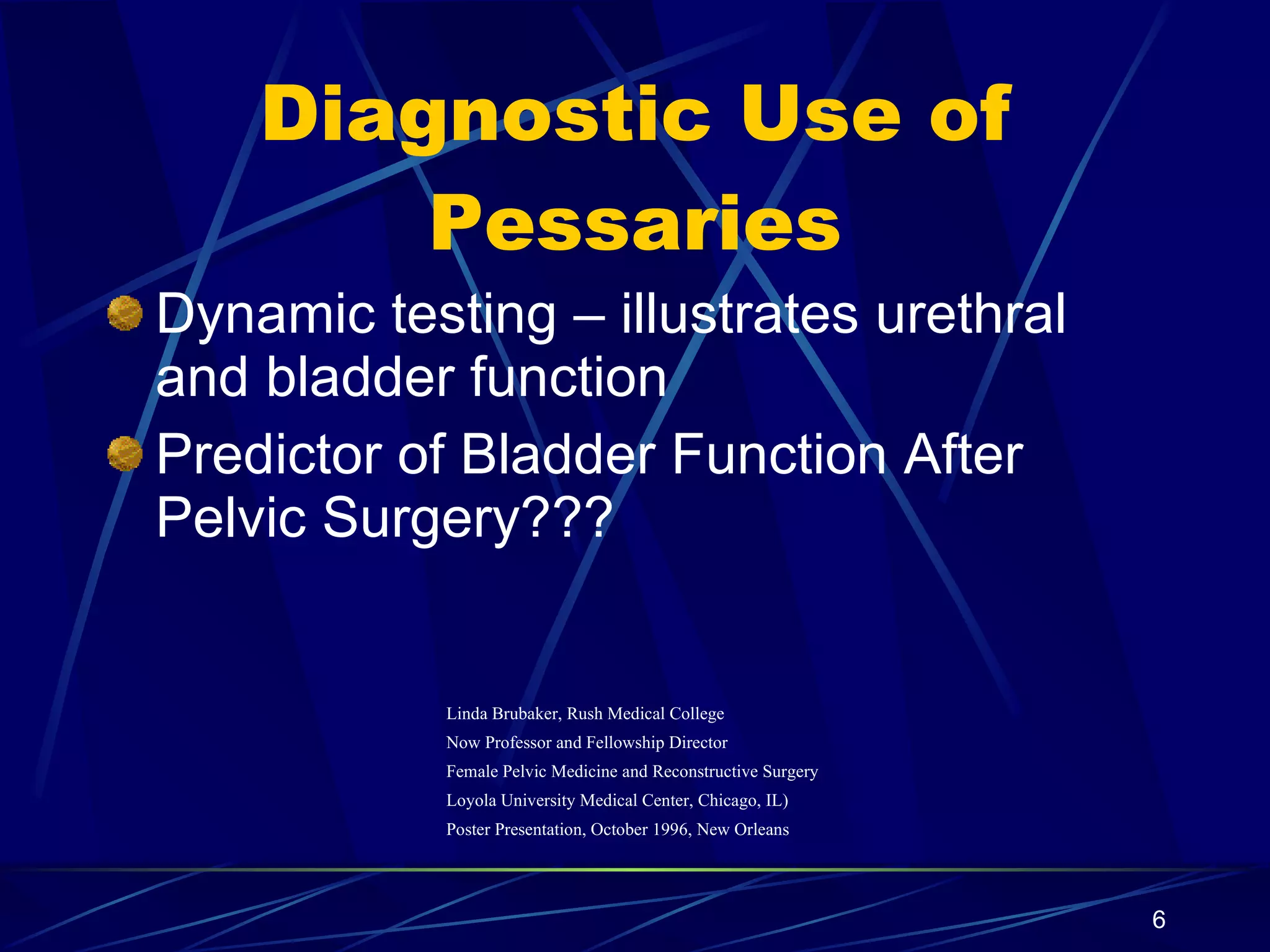 Diagnostic Use of Pessaries Dynamic testing – illustrates urethral and bladder function Predictor of Bladder Function After Pelvic Surgery??? Linda Brubaker, Rush Medical College Now Professor and Fellowship Director Female Pelvic Medicine and Reconstructive Surgery Loyola University Medical Center, Chicago, IL) Poster Presentation, October 1996, New Orleans 