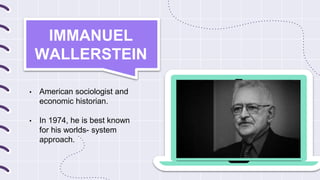 IMMANUEL
WALLERSTEIN
• American sociologist and
economic historian.
• In 1974, he is best known
for his worlds- system
approach.
 