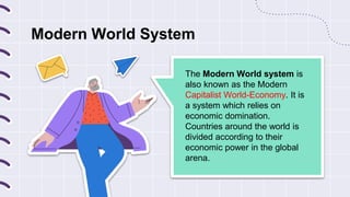 Modern World System
The Modern World system is
also known as the Modern
Capitalist World-Economy. It is
a system which relies on
economic domination.
Countries around the world is
divided according to their
economic power in the global
arena.
 