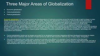 Three Major Areas of Globalization
 Economic globalization
 Cultural globalization
 Political globalization
Economic globalization is the increasing economic interdependence of national economies across the world through a rapid increase in cross-
border movement of goods, services, technology, and capital. Whereas the globalization of business is centered around the diminution of
international trade regulations as well as tariffs, taxes, and other impediments that suppresses global trade, economic globalization is the
process of increasing economic integration between countries, leading to the emergence of a global marketplace or a single world
market. Depending on the paradigm, economic globalization can be viewed as either a positive or a negative phenomenon. Economic
globalization comprises: globalization of production; which refers to the obtainment of goods and services from a particular source from locations
around the globe to benefit from difference in cost and quality. Likewise, it also comprises globalization of markets; which is defined as the union
of different and separate markets into a massive global marketplace. Economic globalization also includes competition, technology, and
corporations and industries.
 Current globalization trends can be largely accounted for by developed economies integrating with less developed economies by means
of foreign direct investment, the reduction of trade barriers as well as other economic reforms, and, in many cases, immigration.
 International standards have made trade in goods and services more efficient. An example of such standard is the intermodal
container. Containerization dramatically reduced the costs of transportation, supported the post-war boom in international trade, and was a
major element in globalization. International standards are set by the International Organization for Standardization, which is composed of
representatives from various national standards organizations.
 