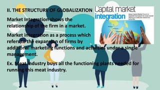 II. THE STRUCTURE OF GLOBALIZATION
Market Integration shows the
relationship of the firm in a market.
Market integration as a process which
refers to the expansion of firms by
additional marketing functions and activities under a single
management.
Ex. Meat industry buys all the functioning plants needed for
running this meat industry.
 