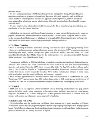 Contemporary World Media
Page
purchase online.
• We have a strategic alliance with Microsoft under which, among other things, Microsoft licenses
certain content from us on a non-exclusive basis for use on Microsoft properties such as MSN and
Xbox, purchases certain specified amounts and types of advertising from us, and will provide its
proprietary online advertising serving solution to us. Microsoft also distributes downloadable content
for Rock Band.
• We have entered into a relationship with Electronic Arts for the co-manufacturing, co-marketing and
distribution of our Rock Band franchise.
• Nickelodeon has partnered with DreamWorks Animation to create animated television series based on
popular DreamWorks Animation theatrical motion pictures. The first series, Penguins, which is based
on the penguins from Madagascar, is scheduled to air in early 2009. Nickelodeon is also working with
Sony Music on music-based television programming for its target audiences.
MTV: Music Television
• MTV is a leading multimedia destination offering a diverse line-up of original programming, music
videos, news and commentary, and awards shows, among other programs. MTV’s programming covers
everything from music, fashion, lifestyle and sports to attitudes, politics, news and trends. MTV was
named the Best Global Pure Media Brand for the ninth year in a row, according to the 2008 Business
Week/Interbrand “Best Global Brands” Study.
• Programming highlights in 2008 included new original programming such as Randy Jackson Presents:
America’s Best Dance Crew, From Gs to Gents and Paris Hilton’s:My New BFF, as well as returning
favorites such as the VMAs, the MTV Movie Awards, The Hills, The Real World, Run’s House and A
Shot At Love 2 with Tila Tequila. MTV operates numerous online destinations, communities and virtual
worlds, delivers and creates content for its robust MTV mobile platform, has interests in home video,
radio syndication, recorded music, publishing and consumer products.
• MTV reached approximately 97 million domestic television households as of December 31, 2008.
Worldwide, MTV reached more than 660 million households in 162 countries and territories as of
December 31, 2008 via its channels and branded program blocks shown on third party broadcasters.
MTV Digital
• MTV.com is an ad-supported online/broadband service featuring entertainment and pop culture
content, including music, music videos and performances, news and interviews, movies, casual games,
ringtones, and links to MTV shows and specials. Its Flux platform allows users to connect, share and
interact with content and other users across a network of websites.
Nickelodeon and Nick at Nite
• Nickelodeon has been the number one rated basic cable network for 14 years according to Nielsen.
Nickelodeon and the Nick Jr. programming block feature original programming for kids during daytime
hours. Nickelodeon produces and distributes television programming worldwide, has a global consumer
products business and is a leading developer of digital
 