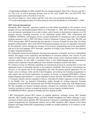 Contemporary World Media
Page
• Programming highlights in 2008 included the new original programs High School Reunion and She’s
Got The Look, as well as returning favorites such as The Andy Griffith Show and M*A*S*H. New
acquired programs such as Third Rock From The
Sun, Extreme Makeover: Home Edition and The Cosby Show also joined the network this year.
• TV Land reached approximately 96 million domestic television households as of December 31, 2008.
MTV Networks International
Worldwide, MTV Networks’ operations reached over 660 million households in 162 countries via its
program services and branded program blocks as of December 31, 2008. MTV Networks International
owns and operates, participates in as a joint venturer, and/or licenses to third parties to operate over 120
program services, including extensions of our multimedia brands MTV, VH1, Nickelodeon and
COMEDY CENTRAL, and program services created specifically for international and/or non-English
speaking audiences such as TMF (The Music Factory), Paramount Comedy, Game One, The Box and
VIVA, among others. MTVN International also operates or licenses its brands for more than 130 online
properties internationally. Most of the MTVN International program services are regionally customized
for the particular viewers through the inclusion of local music, programming and on-air personalities,
and use of the local language. MTV Networks’ operations in Europe, Latin America and Asia represent
its largest international presence.
We strategically pursue the development, licensing and acquisition of program services in international
markets and engage in the syndication and distribution of consumer products. Our Viacom 18 joint
venture in India includes television, film and digital media content across numerous brands as well as
consumer products. In July 2008, it launched Colors, a new Hindi-language general entertainment
channel, and is expected to launch additional niche channels and digital content in the future.
We continue to focus on efficiently expanding our international presence by ensuring that we have the
appropriate forms of ownership interests in our properties worldwide. This involves concentrating our
resources in the regions and on the demographics that offer the greatest growth opportunity for our
brands, such as Germany, India and the United Kingdom, and entering into licensing arrangements in
other regions that can be best exploited by our partners. In Europe, we launched MTVNHD, a 24-hour
English language high definition 11 service dedicated to music and kids. MTVNHD is now available in
11 European countries and has expanded to Mexico, with plans for further expansion in Latin America.
In the Middle East, we launched Nickelodeon Arabia through an existing long-term licensing
arrangement between MTVN International and TECOM Investments’ media unit, Arab Media Group.
We also expanded our Eastern European presence, increased our ownership interest in Nickelodeon
Australia, and plan to continue to expand our brands in various regions, including launch
of COMEDYCENTRAL channels in Sweden and New Zealand in 2009.
• BET International licenses BET content on multiple platforms, including 24-hour BET branded
networks, BET branded program blocks, and BET branded broadband and mobile offerings to serve
consumers of black culture globally. BET International is focused on expanding the distribution of BET
original programming into international markets, and in 2008, launched a BET channel in the United
Kingdom and began making BET programming available on multiple platforms in 29 countries in sub-
Saharan Africa.
 