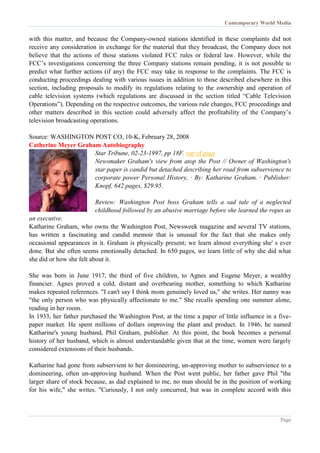 Contemporary World Media
Page
with this matter, and because the Company-owned stations identified in these complaints did not
receive any consideration in exchange for the material that they broadcast, the Company does not
believe that the actions of those stations violated FCC rules or federal law. However, while the
FCC’s investigations concerning the three Company stations remain pending, it is not possible to
predict what further actions (if any) the FCC may take in response to the complaints. The FCC is
conducting proceedings dealing with various issues in addition to those described elsewhere in this
section, including proposals to modify its regulations relating to the ownership and operation of
cable television systems (which regulations are discussed in the section titled “Cable Television
Operations”). Depending on the respective outcomes, the various rule changes, FCC proceedings and
other matters described in this section could adversely affect the profitability of the Company’s
television broadcasting operations.
Source: WASHINGTON POST CO, 10-K, February 28, 2008
Catherine Meyer Graham Autobiography
Star Tribune, 02-23-1997, pp 18F. top of page
Newsmaker Graham's view from atop the Post // Owner of Washington's
star paper is candid but detached describing her road from subservience to
corporate power Personal History, · By: Katharine Graham. · Publisher:
Knopf, 642 pages, $29.95.
Review: Washington Post boss Graham tells a sad tale of a neglected
childhood followed by an abusive marriage before she learned the ropes as
an executive.
Katharine Graham, who owns the Washington Post, Newsweek magazine and several TV stations,
has written a fascinating and candid memoir that is unusual for the fact that she makes only
occasional appearances in it. Graham is physically present; we learn almost everything she' s ever
done. But she often seems emotionally detached. In 650 pages, we learn little of why she did what
she did or how she felt about it.
She was born in June 1917, the third of five children, to Agnes and Eugene Meyer, a wealthy
financier. Agnes proved a cold, distant and overbearing mother, something to which Katharine
makes repeated references. "I can't say I think mom genuinely loved us," she writes. Her nanny was
"the only person who was physically affectionate to me." She recalls spending one summer alone,
reading in her room.
In 1933, her father purchased the Washington Post, at the time a paper of little influence in a five-
paper market. He spent millions of dollars improving the plant and product. In 1946, he named
Katharine's young husband, Phil Graham, publisher. At this point, the book becomes a personal
history of her husband, which is almost understandable given that at the time, women were largely
considered extensions of their husbands.
Katharine had gone from subservient to her domineering, un-approving mother to subservience to a
domineering, often un-approving husband. When the Post went public, her father gave Phil "the
larger share of stock because, as dad explained to me, no man should be in the position of working
for his wife," she writes. "Curiously, I not only concurred, but was in complete accord with this
 
